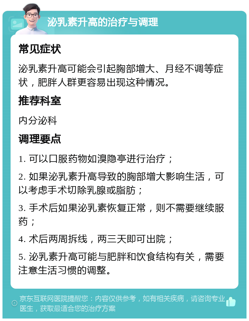 泌乳素升高的治疗与调理 常见症状 泌乳素升高可能会引起胸部增大、月经不调等症状，肥胖人群更容易出现这种情况。 推荐科室 内分泌科 调理要点 1. 可以口服药物如溴隐亭进行治疗； 2. 如果泌乳素升高导致的胸部增大影响生活，可以考虑手术切除乳腺或脂肪； 3. 手术后如果泌乳素恢复正常，则不需要继续服药； 4. 术后两周拆线，两三天即可出院； 5. 泌乳素升高可能与肥胖和饮食结构有关，需要注意生活习惯的调整。