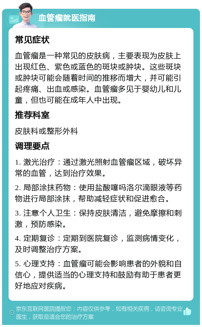 血管瘤就医指南 常见症状 血管瘤是一种常见的皮肤病，主要表现为皮肤上出现红色、紫色或蓝色的斑块或肿块。这些斑块或肿块可能会随着时间的推移而增大，并可能引起疼痛、出血或感染。血管瘤多见于婴幼儿和儿童，但也可能在成年人中出现。 推荐科室 皮肤科或整形外科 调理要点 1. 激光治疗：通过激光照射血管瘤区域，破坏异常的血管，达到治疗效果。 2. 局部涂抹药物：使用盐酸噻吗洛尔滴眼液等药物进行局部涂抹，帮助减轻症状和促进愈合。 3. 注意个人卫生：保持皮肤清洁，避免摩擦和刺激，预防感染。 4. 定期复诊：定期到医院复诊，监测病情变化，及时调整治疗方案。 5. 心理支持：血管瘤可能会影响患者的外貌和自信心，提供适当的心理支持和鼓励有助于患者更好地应对疾病。