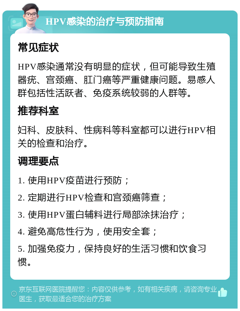 HPV感染的治疗与预防指南 常见症状 HPV感染通常没有明显的症状，但可能导致生殖器疣、宫颈癌、肛门癌等严重健康问题。易感人群包括性活跃者、免疫系统较弱的人群等。 推荐科室 妇科、皮肤科、性病科等科室都可以进行HPV相关的检查和治疗。 调理要点 1. 使用HPV疫苗进行预防； 2. 定期进行HPV检查和宫颈癌筛查； 3. 使用HPV蛋白辅料进行局部涂抹治疗； 4. 避免高危性行为，使用安全套； 5. 加强免疫力，保持良好的生活习惯和饮食习惯。