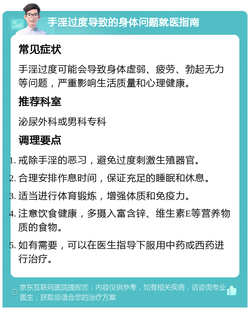 手淫过度导致的身体问题就医指南 常见症状 手淫过度可能会导致身体虚弱、疲劳、勃起无力等问题，严重影响生活质量和心理健康。 推荐科室 泌尿外科或男科专科 调理要点 戒除手淫的恶习，避免过度刺激生殖器官。 合理安排作息时间，保证充足的睡眠和休息。 适当进行体育锻炼，增强体质和免疫力。 注意饮食健康，多摄入富含锌、维生素E等营养物质的食物。 如有需要，可以在医生指导下服用中药或西药进行治疗。