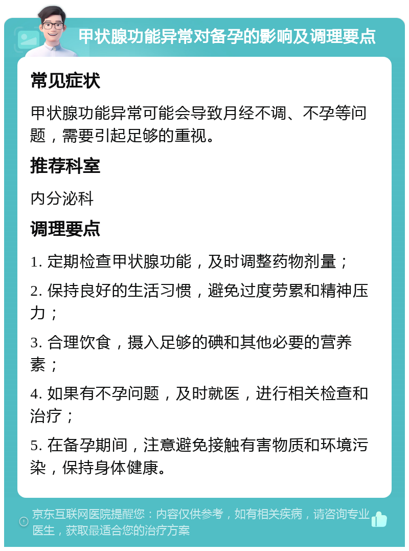 甲状腺功能异常对备孕的影响及调理要点 常见症状 甲状腺功能异常可能会导致月经不调、不孕等问题，需要引起足够的重视。 推荐科室 内分泌科 调理要点 1. 定期检查甲状腺功能，及时调整药物剂量； 2. 保持良好的生活习惯，避免过度劳累和精神压力； 3. 合理饮食，摄入足够的碘和其他必要的营养素； 4. 如果有不孕问题，及时就医，进行相关检查和治疗； 5. 在备孕期间，注意避免接触有害物质和环境污染，保持身体健康。