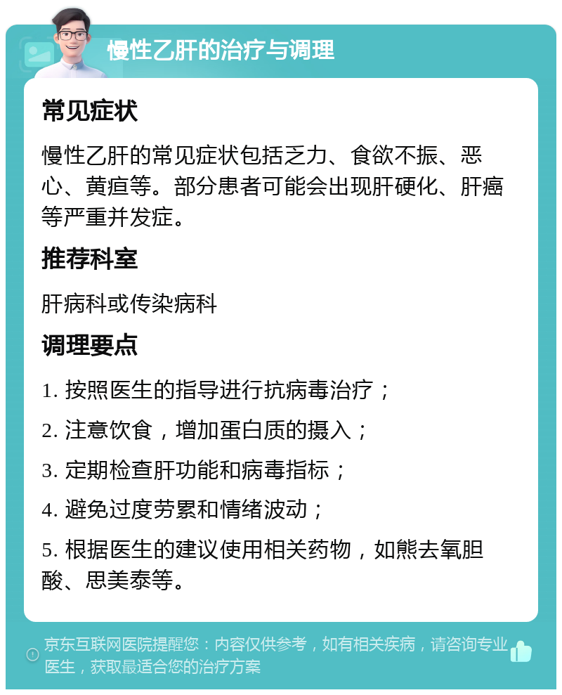 慢性乙肝的治疗与调理 常见症状 慢性乙肝的常见症状包括乏力、食欲不振、恶心、黄疸等。部分患者可能会出现肝硬化、肝癌等严重并发症。 推荐科室 肝病科或传染病科 调理要点 1. 按照医生的指导进行抗病毒治疗； 2. 注意饮食，增加蛋白质的摄入； 3. 定期检查肝功能和病毒指标； 4. 避免过度劳累和情绪波动； 5. 根据医生的建议使用相关药物，如熊去氧胆酸、思美泰等。