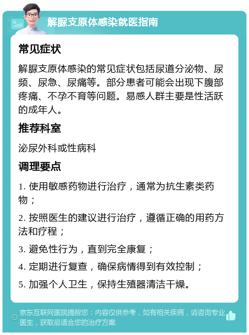 解脲支原体感染就医指南 常见症状 解脲支原体感染的常见症状包括尿道分泌物、尿频、尿急、尿痛等。部分患者可能会出现下腹部疼痛、不孕不育等问题。易感人群主要是性活跃的成年人。 推荐科室 泌尿外科或性病科 调理要点 1. 使用敏感药物进行治疗，通常为抗生素类药物； 2. 按照医生的建议进行治疗，遵循正确的用药方法和疗程； 3. 避免性行为，直到完全康复； 4. 定期进行复查，确保病情得到有效控制； 5. 加强个人卫生，保持生殖器清洁干燥。