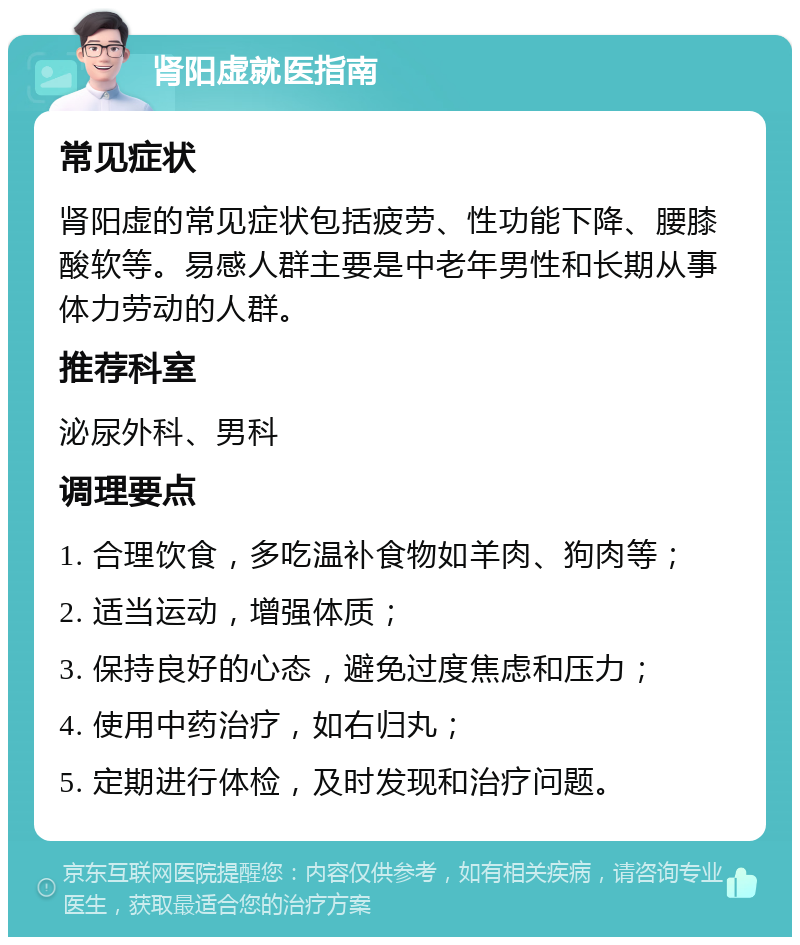 肾阳虚就医指南 常见症状 肾阳虚的常见症状包括疲劳、性功能下降、腰膝酸软等。易感人群主要是中老年男性和长期从事体力劳动的人群。 推荐科室 泌尿外科、男科 调理要点 1. 合理饮食，多吃温补食物如羊肉、狗肉等； 2. 适当运动，增强体质； 3. 保持良好的心态，避免过度焦虑和压力； 4. 使用中药治疗，如右归丸； 5. 定期进行体检，及时发现和治疗问题。