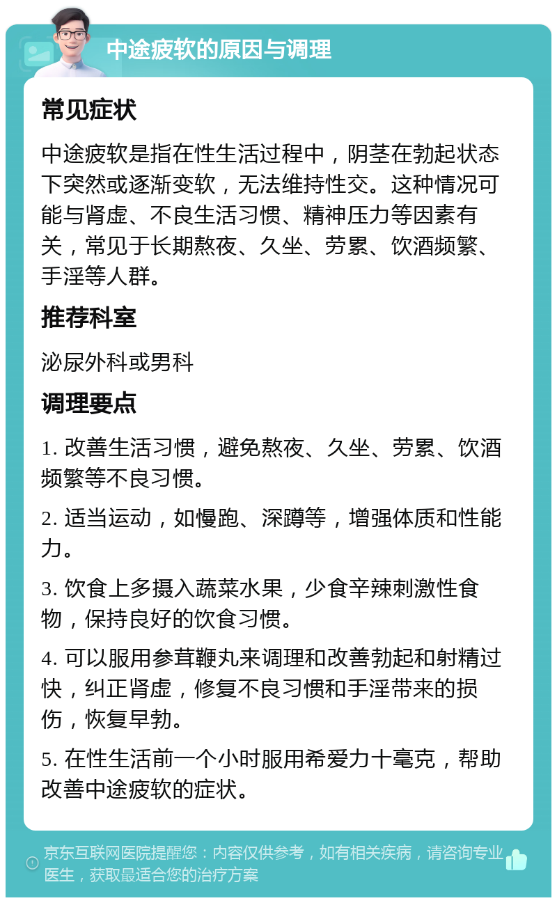 中途疲软的原因与调理 常见症状 中途疲软是指在性生活过程中，阴茎在勃起状态下突然或逐渐变软，无法维持性交。这种情况可能与肾虚、不良生活习惯、精神压力等因素有关，常见于长期熬夜、久坐、劳累、饮酒频繁、手淫等人群。 推荐科室 泌尿外科或男科 调理要点 1. 改善生活习惯，避免熬夜、久坐、劳累、饮酒频繁等不良习惯。 2. 适当运动，如慢跑、深蹲等，增强体质和性能力。 3. 饮食上多摄入蔬菜水果，少食辛辣刺激性食物，保持良好的饮食习惯。 4. 可以服用参茸鞭丸来调理和改善勃起和射精过快，纠正肾虚，修复不良习惯和手淫带来的损伤，恢复早勃。 5. 在性生活前一个小时服用希爱力十毫克，帮助改善中途疲软的症状。