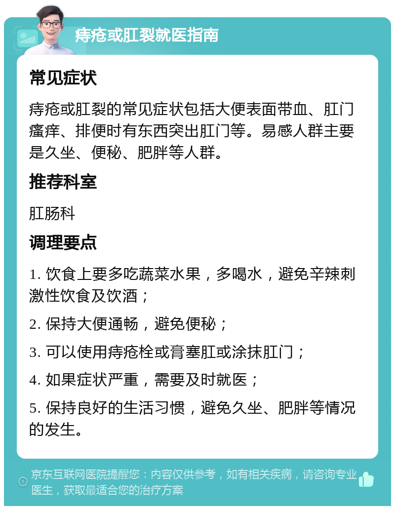 痔疮或肛裂就医指南 常见症状 痔疮或肛裂的常见症状包括大便表面带血、肛门瘙痒、排便时有东西突出肛门等。易感人群主要是久坐、便秘、肥胖等人群。 推荐科室 肛肠科 调理要点 1. 饮食上要多吃蔬菜水果，多喝水，避免辛辣刺激性饮食及饮酒； 2. 保持大便通畅，避免便秘； 3. 可以使用痔疮栓或膏塞肛或涂抹肛门； 4. 如果症状严重，需要及时就医； 5. 保持良好的生活习惯，避免久坐、肥胖等情况的发生。