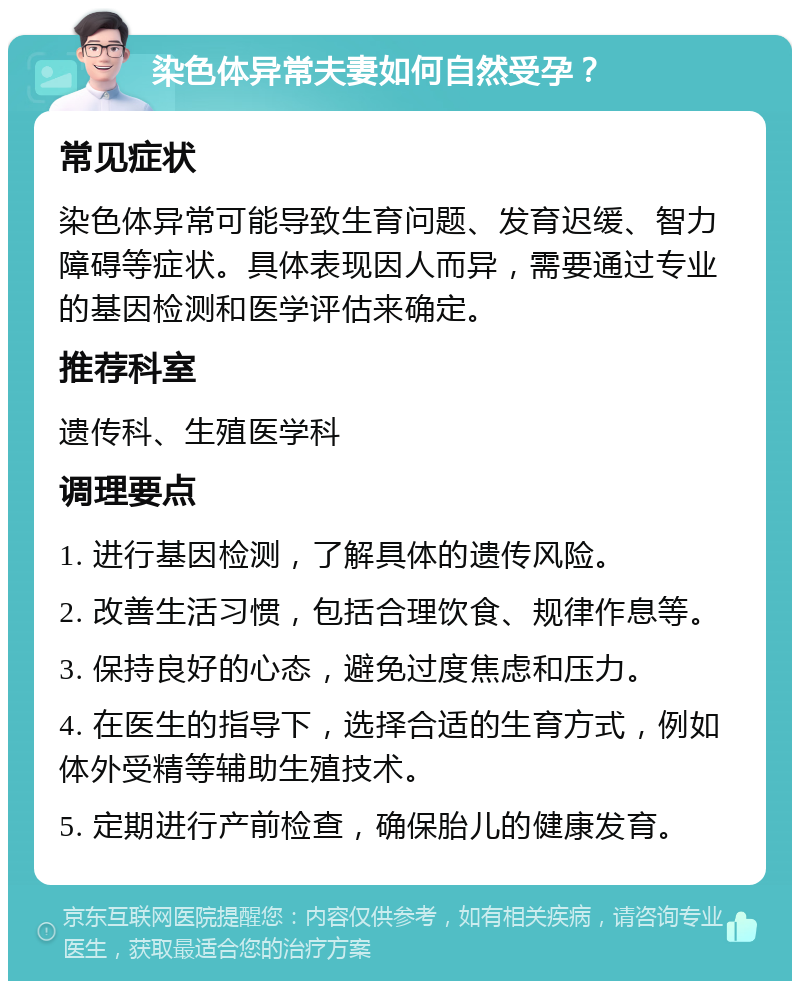 染色体异常夫妻如何自然受孕？ 常见症状 染色体异常可能导致生育问题、发育迟缓、智力障碍等症状。具体表现因人而异，需要通过专业的基因检测和医学评估来确定。 推荐科室 遗传科、生殖医学科 调理要点 1. 进行基因检测，了解具体的遗传风险。 2. 改善生活习惯，包括合理饮食、规律作息等。 3. 保持良好的心态，避免过度焦虑和压力。 4. 在医生的指导下，选择合适的生育方式，例如体外受精等辅助生殖技术。 5. 定期进行产前检查，确保胎儿的健康发育。