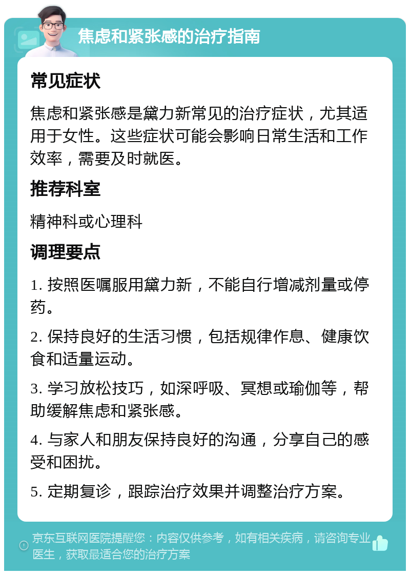 焦虑和紧张感的治疗指南 常见症状 焦虑和紧张感是黛力新常见的治疗症状，尤其适用于女性。这些症状可能会影响日常生活和工作效率，需要及时就医。 推荐科室 精神科或心理科 调理要点 1. 按照医嘱服用黛力新，不能自行增减剂量或停药。 2. 保持良好的生活习惯，包括规律作息、健康饮食和适量运动。 3. 学习放松技巧，如深呼吸、冥想或瑜伽等，帮助缓解焦虑和紧张感。 4. 与家人和朋友保持良好的沟通，分享自己的感受和困扰。 5. 定期复诊，跟踪治疗效果并调整治疗方案。