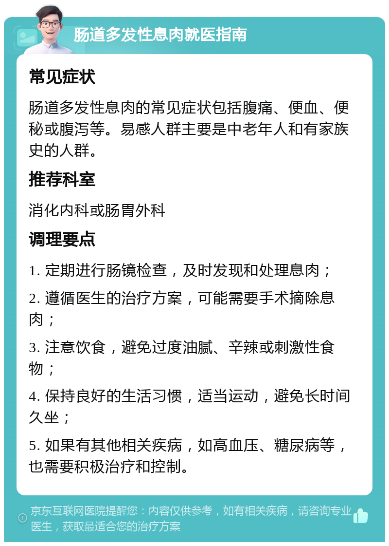 肠道多发性息肉就医指南 常见症状 肠道多发性息肉的常见症状包括腹痛、便血、便秘或腹泻等。易感人群主要是中老年人和有家族史的人群。 推荐科室 消化内科或肠胃外科 调理要点 1. 定期进行肠镜检查，及时发现和处理息肉； 2. 遵循医生的治疗方案，可能需要手术摘除息肉； 3. 注意饮食，避免过度油腻、辛辣或刺激性食物； 4. 保持良好的生活习惯，适当运动，避免长时间久坐； 5. 如果有其他相关疾病，如高血压、糖尿病等，也需要积极治疗和控制。