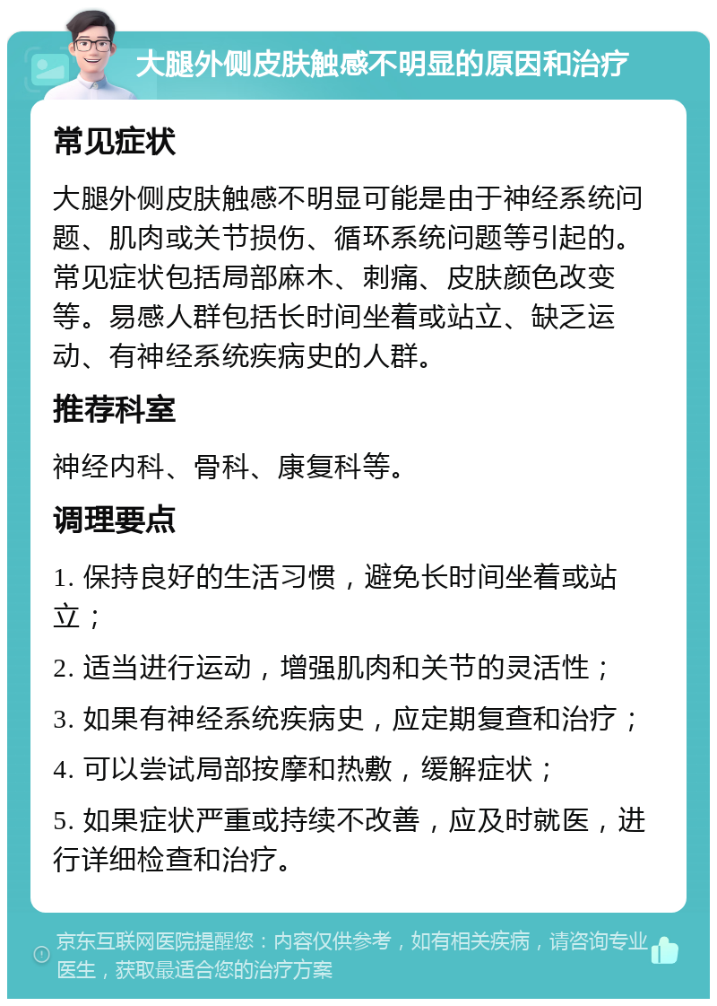 大腿外侧皮肤触感不明显的原因和治疗 常见症状 大腿外侧皮肤触感不明显可能是由于神经系统问题、肌肉或关节损伤、循环系统问题等引起的。常见症状包括局部麻木、刺痛、皮肤颜色改变等。易感人群包括长时间坐着或站立、缺乏运动、有神经系统疾病史的人群。 推荐科室 神经内科、骨科、康复科等。 调理要点 1. 保持良好的生活习惯，避免长时间坐着或站立； 2. 适当进行运动，增强肌肉和关节的灵活性； 3. 如果有神经系统疾病史，应定期复查和治疗； 4. 可以尝试局部按摩和热敷，缓解症状； 5. 如果症状严重或持续不改善，应及时就医，进行详细检查和治疗。