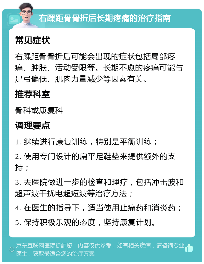 右踝距骨骨折后长期疼痛的治疗指南 常见症状 右踝距骨骨折后可能会出现的症状包括局部疼痛、肿胀、活动受限等。长期不愈的疼痛可能与足弓偏低、肌肉力量减少等因素有关。 推荐科室 骨科或康复科 调理要点 1. 继续进行康复训练，特别是平衡训练； 2. 使用专门设计的扁平足鞋垫来提供额外的支持； 3. 去医院做进一步的检查和理疗，包括冲击波和超声波干扰电超短波等治疗方法； 4. 在医生的指导下，适当使用止痛药和消炎药； 5. 保持积极乐观的态度，坚持康复计划。