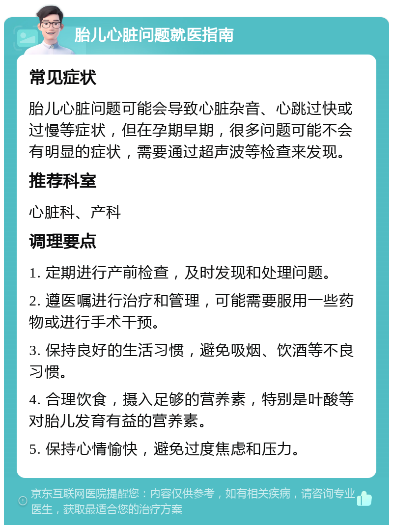 胎儿心脏问题就医指南 常见症状 胎儿心脏问题可能会导致心脏杂音、心跳过快或过慢等症状，但在孕期早期，很多问题可能不会有明显的症状，需要通过超声波等检查来发现。 推荐科室 心脏科、产科 调理要点 1. 定期进行产前检查，及时发现和处理问题。 2. 遵医嘱进行治疗和管理，可能需要服用一些药物或进行手术干预。 3. 保持良好的生活习惯，避免吸烟、饮酒等不良习惯。 4. 合理饮食，摄入足够的营养素，特别是叶酸等对胎儿发育有益的营养素。 5. 保持心情愉快，避免过度焦虑和压力。