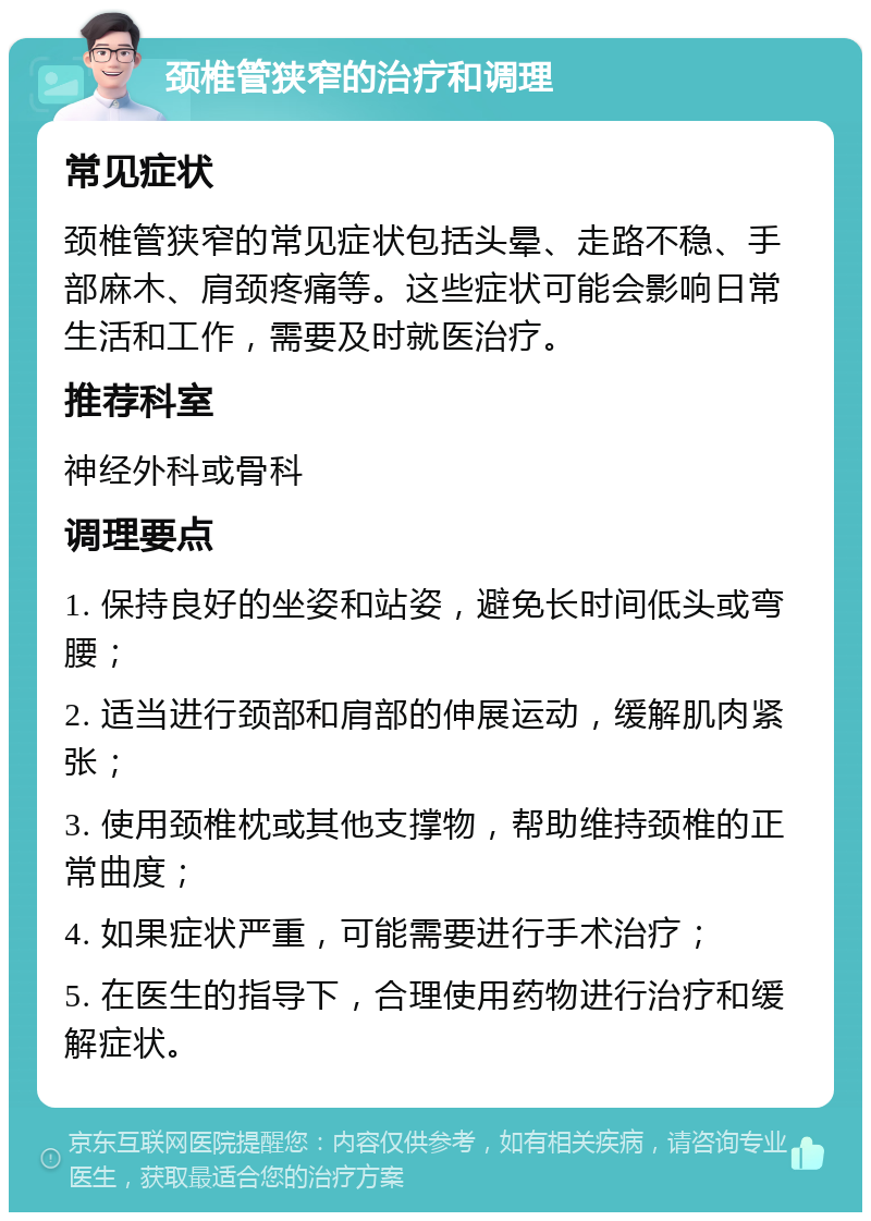 颈椎管狭窄的治疗和调理 常见症状 颈椎管狭窄的常见症状包括头晕、走路不稳、手部麻木、肩颈疼痛等。这些症状可能会影响日常生活和工作，需要及时就医治疗。 推荐科室 神经外科或骨科 调理要点 1. 保持良好的坐姿和站姿，避免长时间低头或弯腰； 2. 适当进行颈部和肩部的伸展运动，缓解肌肉紧张； 3. 使用颈椎枕或其他支撑物，帮助维持颈椎的正常曲度； 4. 如果症状严重，可能需要进行手术治疗； 5. 在医生的指导下，合理使用药物进行治疗和缓解症状。