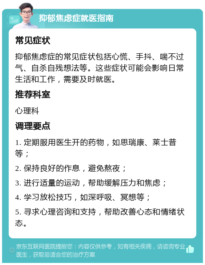 抑郁焦虑症就医指南 常见症状 抑郁焦虑症的常见症状包括心慌、手抖、喘不过气、自杀自残想法等。这些症状可能会影响日常生活和工作，需要及时就医。 推荐科室 心理科 调理要点 1. 定期服用医生开的药物，如思瑞康、莱士普等； 2. 保持良好的作息，避免熬夜； 3. 进行适量的运动，帮助缓解压力和焦虑； 4. 学习放松技巧，如深呼吸、冥想等； 5. 寻求心理咨询和支持，帮助改善心态和情绪状态。