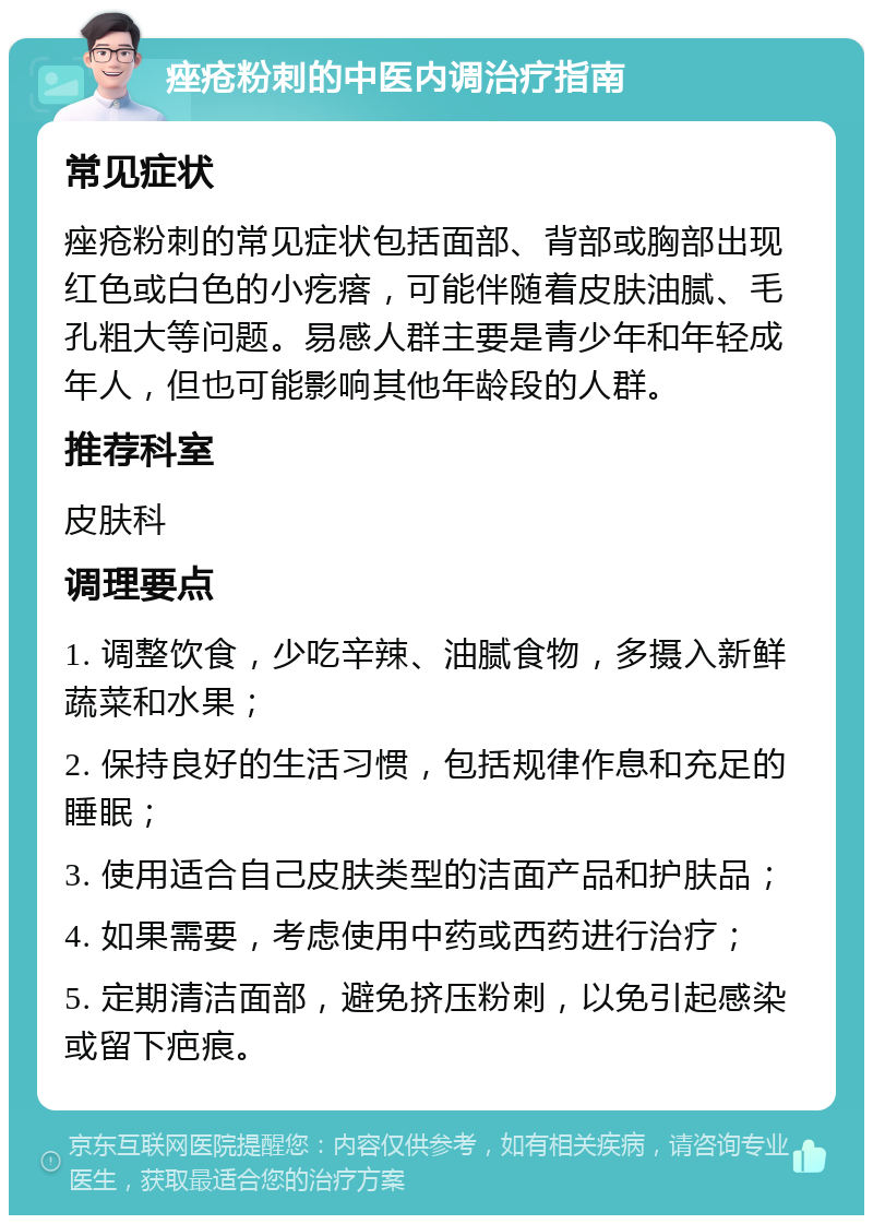 痤疮粉刺的中医内调治疗指南 常见症状 痤疮粉刺的常见症状包括面部、背部或胸部出现红色或白色的小疙瘩，可能伴随着皮肤油腻、毛孔粗大等问题。易感人群主要是青少年和年轻成年人，但也可能影响其他年龄段的人群。 推荐科室 皮肤科 调理要点 1. 调整饮食，少吃辛辣、油腻食物，多摄入新鲜蔬菜和水果； 2. 保持良好的生活习惯，包括规律作息和充足的睡眠； 3. 使用适合自己皮肤类型的洁面产品和护肤品； 4. 如果需要，考虑使用中药或西药进行治疗； 5. 定期清洁面部，避免挤压粉刺，以免引起感染或留下疤痕。