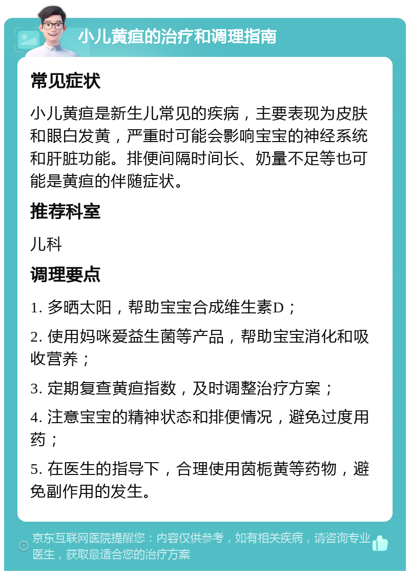 小儿黄疸的治疗和调理指南 常见症状 小儿黄疸是新生儿常见的疾病，主要表现为皮肤和眼白发黄，严重时可能会影响宝宝的神经系统和肝脏功能。排便间隔时间长、奶量不足等也可能是黄疸的伴随症状。 推荐科室 儿科 调理要点 1. 多晒太阳，帮助宝宝合成维生素D； 2. 使用妈咪爱益生菌等产品，帮助宝宝消化和吸收营养； 3. 定期复查黄疸指数，及时调整治疗方案； 4. 注意宝宝的精神状态和排便情况，避免过度用药； 5. 在医生的指导下，合理使用茵栀黄等药物，避免副作用的发生。