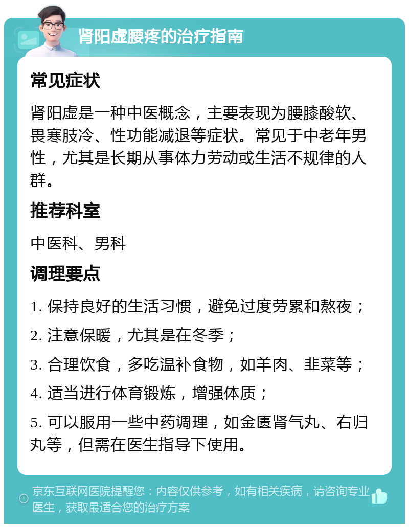 肾阳虚腰疼的治疗指南 常见症状 肾阳虚是一种中医概念，主要表现为腰膝酸软、畏寒肢冷、性功能减退等症状。常见于中老年男性，尤其是长期从事体力劳动或生活不规律的人群。 推荐科室 中医科、男科 调理要点 1. 保持良好的生活习惯，避免过度劳累和熬夜； 2. 注意保暖，尤其是在冬季； 3. 合理饮食，多吃温补食物，如羊肉、韭菜等； 4. 适当进行体育锻炼，增强体质； 5. 可以服用一些中药调理，如金匮肾气丸、右归丸等，但需在医生指导下使用。