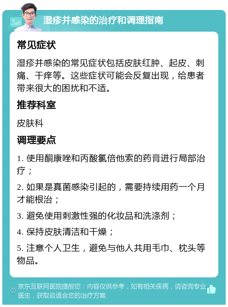 湿疹并感染的治疗和调理指南 常见症状 湿疹并感染的常见症状包括皮肤红肿、起皮、刺痛、干痒等。这些症状可能会反复出现，给患者带来很大的困扰和不适。 推荐科室 皮肤科 调理要点 1. 使用酮康唑和丙酸氯倍他索的药膏进行局部治疗； 2. 如果是真菌感染引起的，需要持续用药一个月才能根治； 3. 避免使用刺激性强的化妆品和洗涤剂； 4. 保持皮肤清洁和干燥； 5. 注意个人卫生，避免与他人共用毛巾、枕头等物品。