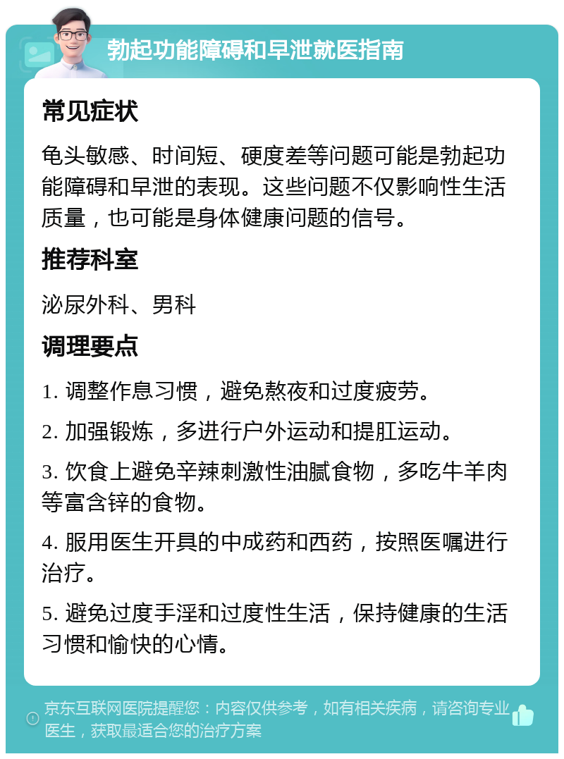 勃起功能障碍和早泄就医指南 常见症状 龟头敏感、时间短、硬度差等问题可能是勃起功能障碍和早泄的表现。这些问题不仅影响性生活质量，也可能是身体健康问题的信号。 推荐科室 泌尿外科、男科 调理要点 1. 调整作息习惯，避免熬夜和过度疲劳。 2. 加强锻炼，多进行户外运动和提肛运动。 3. 饮食上避免辛辣刺激性油腻食物，多吃牛羊肉等富含锌的食物。 4. 服用医生开具的中成药和西药，按照医嘱进行治疗。 5. 避免过度手淫和过度性生活，保持健康的生活习惯和愉快的心情。