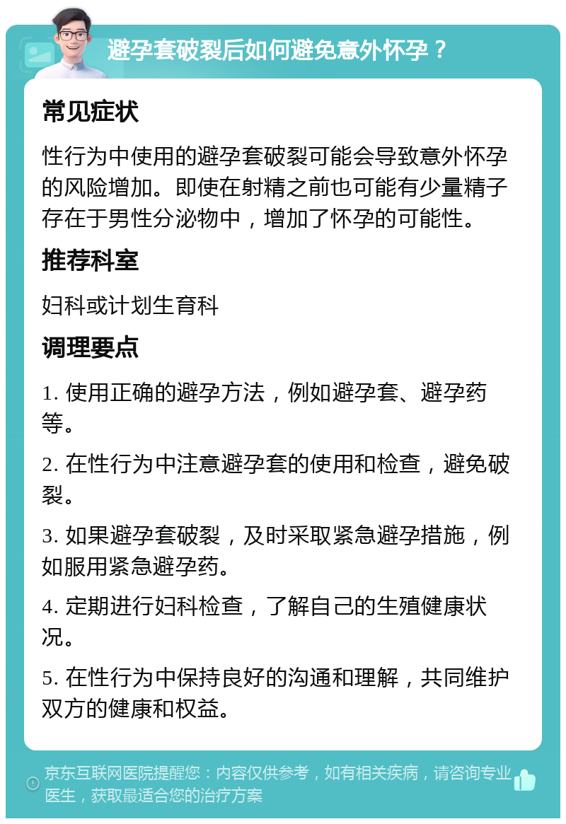 避孕套破裂后如何避免意外怀孕？ 常见症状 性行为中使用的避孕套破裂可能会导致意外怀孕的风险增加。即使在射精之前也可能有少量精子存在于男性分泌物中，增加了怀孕的可能性。 推荐科室 妇科或计划生育科 调理要点 1. 使用正确的避孕方法，例如避孕套、避孕药等。 2. 在性行为中注意避孕套的使用和检查，避免破裂。 3. 如果避孕套破裂，及时采取紧急避孕措施，例如服用紧急避孕药。 4. 定期进行妇科检查，了解自己的生殖健康状况。 5. 在性行为中保持良好的沟通和理解，共同维护双方的健康和权益。