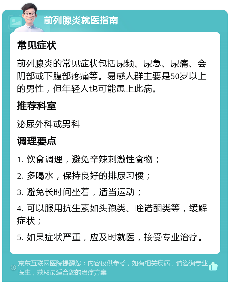 前列腺炎就医指南 常见症状 前列腺炎的常见症状包括尿频、尿急、尿痛、会阴部或下腹部疼痛等。易感人群主要是50岁以上的男性，但年轻人也可能患上此病。 推荐科室 泌尿外科或男科 调理要点 1. 饮食调理，避免辛辣刺激性食物； 2. 多喝水，保持良好的排尿习惯； 3. 避免长时间坐着，适当运动； 4. 可以服用抗生素如头孢类、喹诺酮类等，缓解症状； 5. 如果症状严重，应及时就医，接受专业治疗。