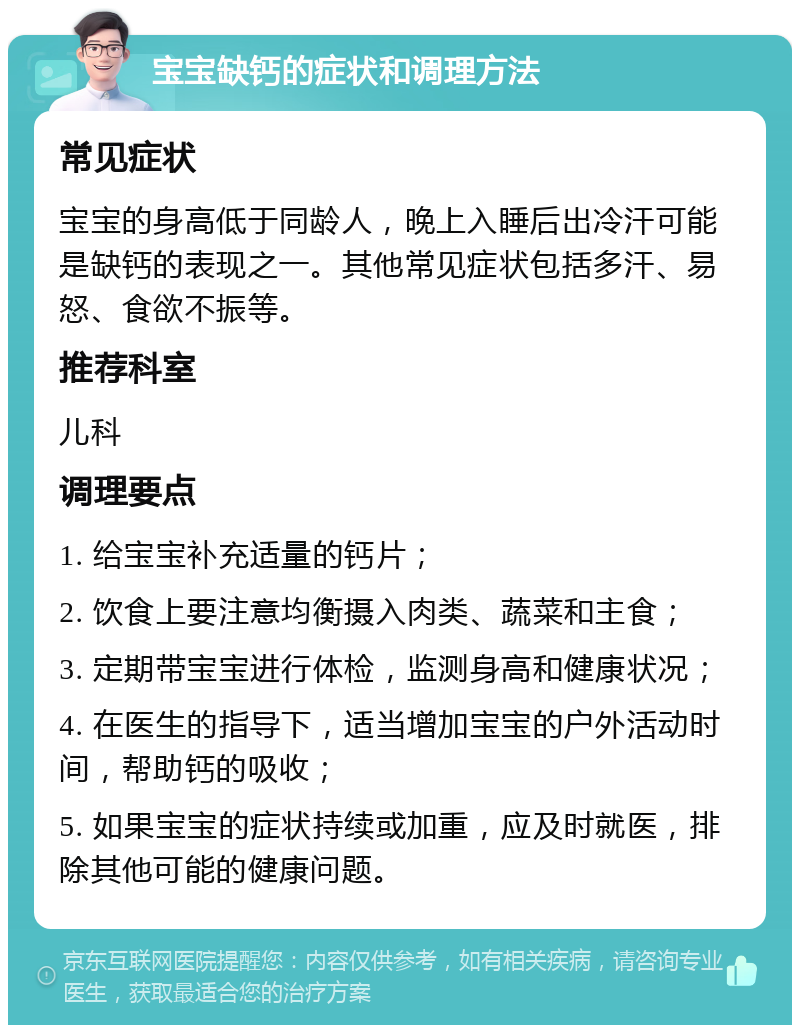 宝宝缺钙的症状和调理方法 常见症状 宝宝的身高低于同龄人，晚上入睡后出冷汗可能是缺钙的表现之一。其他常见症状包括多汗、易怒、食欲不振等。 推荐科室 儿科 调理要点 1. 给宝宝补充适量的钙片； 2. 饮食上要注意均衡摄入肉类、蔬菜和主食； 3. 定期带宝宝进行体检，监测身高和健康状况； 4. 在医生的指导下，适当增加宝宝的户外活动时间，帮助钙的吸收； 5. 如果宝宝的症状持续或加重，应及时就医，排除其他可能的健康问题。