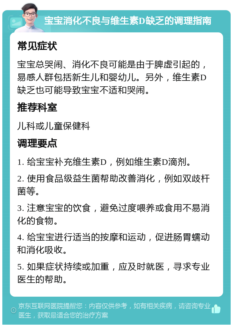 宝宝消化不良与维生素D缺乏的调理指南 常见症状 宝宝总哭闹、消化不良可能是由于脾虚引起的，易感人群包括新生儿和婴幼儿。另外，维生素D缺乏也可能导致宝宝不适和哭闹。 推荐科室 儿科或儿童保健科 调理要点 1. 给宝宝补充维生素D，例如维生素D滴剂。 2. 使用食品级益生菌帮助改善消化，例如双歧杆菌等。 3. 注意宝宝的饮食，避免过度喂养或食用不易消化的食物。 4. 给宝宝进行适当的按摩和运动，促进肠胃蠕动和消化吸收。 5. 如果症状持续或加重，应及时就医，寻求专业医生的帮助。