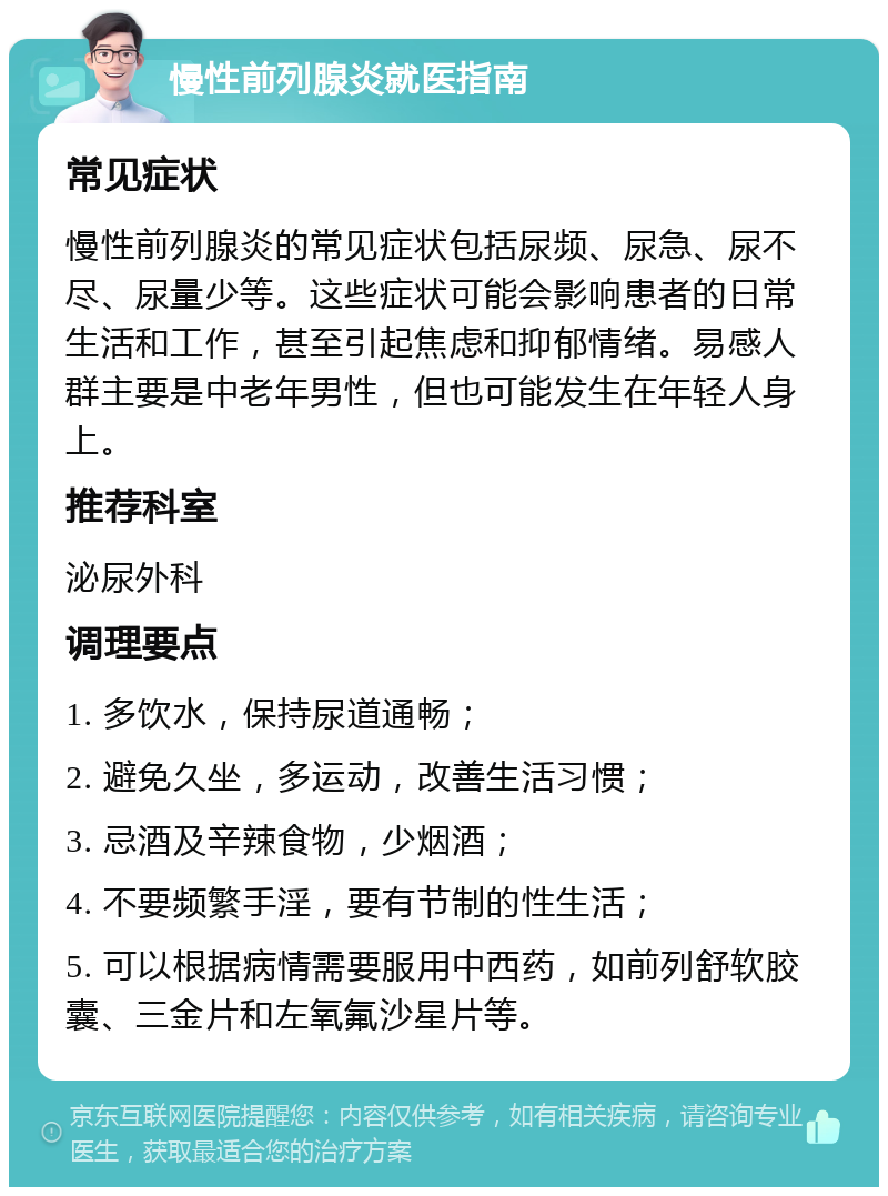 慢性前列腺炎就医指南 常见症状 慢性前列腺炎的常见症状包括尿频、尿急、尿不尽、尿量少等。这些症状可能会影响患者的日常生活和工作，甚至引起焦虑和抑郁情绪。易感人群主要是中老年男性，但也可能发生在年轻人身上。 推荐科室 泌尿外科 调理要点 1. 多饮水，保持尿道通畅； 2. 避免久坐，多运动，改善生活习惯； 3. 忌酒及辛辣食物，少烟酒； 4. 不要频繁手淫，要有节制的性生活； 5. 可以根据病情需要服用中西药，如前列舒软胶囊、三金片和左氧氟沙星片等。