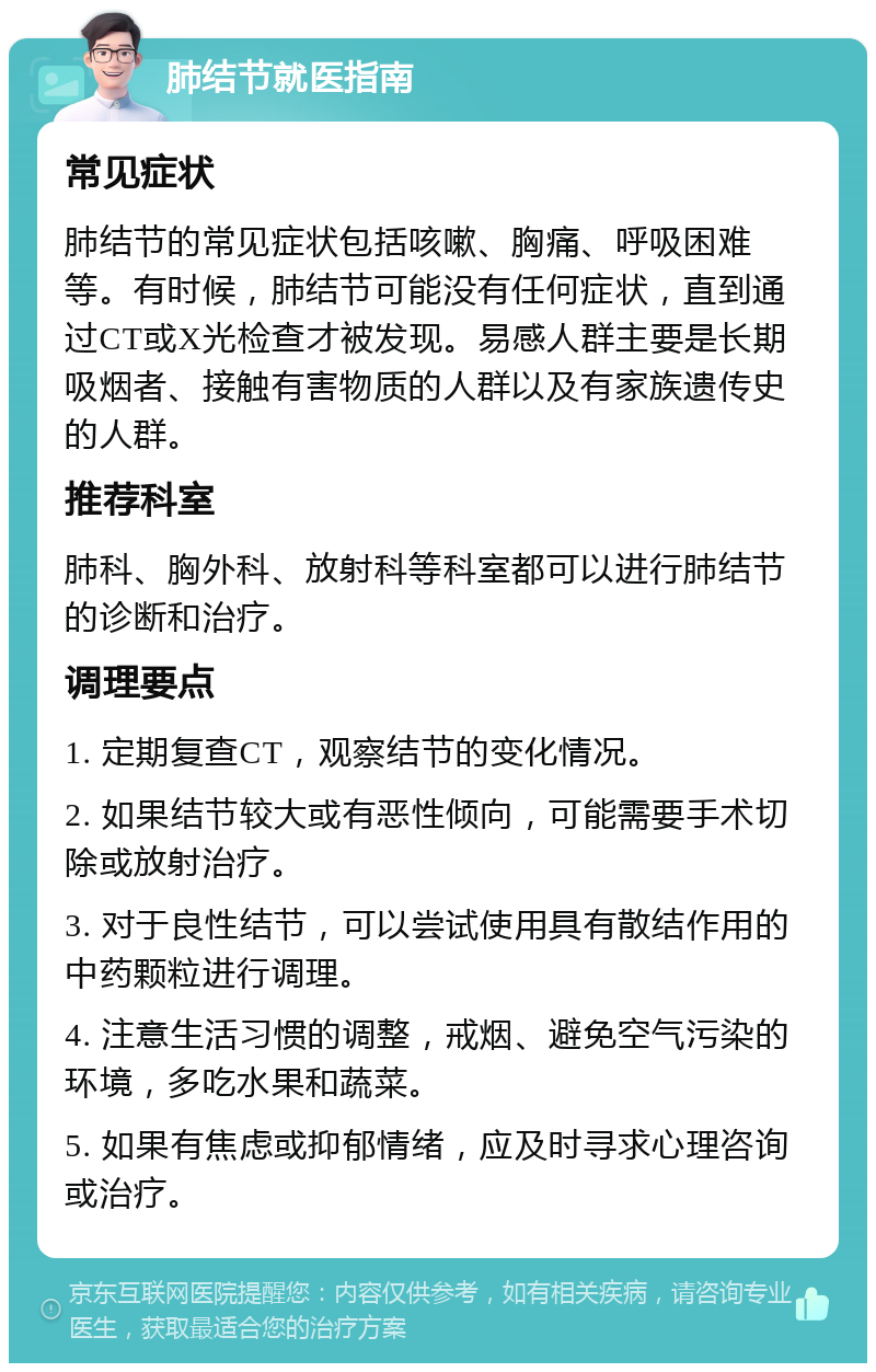 肺结节就医指南 常见症状 肺结节的常见症状包括咳嗽、胸痛、呼吸困难等。有时候，肺结节可能没有任何症状，直到通过CT或X光检查才被发现。易感人群主要是长期吸烟者、接触有害物质的人群以及有家族遗传史的人群。 推荐科室 肺科、胸外科、放射科等科室都可以进行肺结节的诊断和治疗。 调理要点 1. 定期复查CT，观察结节的变化情况。 2. 如果结节较大或有恶性倾向，可能需要手术切除或放射治疗。 3. 对于良性结节，可以尝试使用具有散结作用的中药颗粒进行调理。 4. 注意生活习惯的调整，戒烟、避免空气污染的环境，多吃水果和蔬菜。 5. 如果有焦虑或抑郁情绪，应及时寻求心理咨询或治疗。