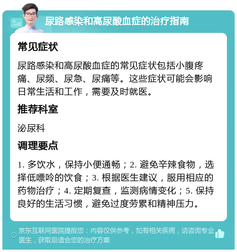 尿路感染和高尿酸血症的治疗指南 常见症状 尿路感染和高尿酸血症的常见症状包括小腹疼痛、尿频、尿急、尿痛等。这些症状可能会影响日常生活和工作，需要及时就医。 推荐科室 泌尿科 调理要点 1. 多饮水，保持小便通畅；2. 避免辛辣食物，选择低嘌呤的饮食；3. 根据医生建议，服用相应的药物治疗；4. 定期复查，监测病情变化；5. 保持良好的生活习惯，避免过度劳累和精神压力。