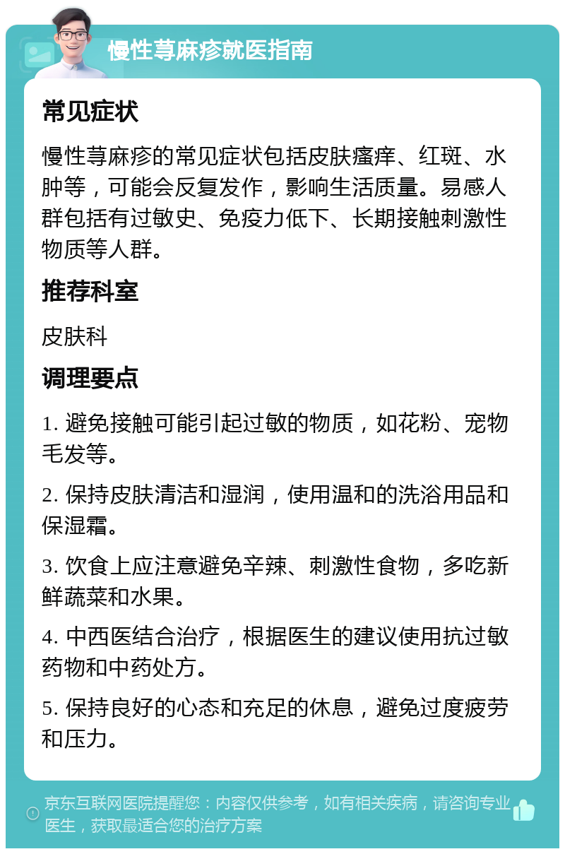 慢性荨麻疹就医指南 常见症状 慢性荨麻疹的常见症状包括皮肤瘙痒、红斑、水肿等，可能会反复发作，影响生活质量。易感人群包括有过敏史、免疫力低下、长期接触刺激性物质等人群。 推荐科室 皮肤科 调理要点 1. 避免接触可能引起过敏的物质，如花粉、宠物毛发等。 2. 保持皮肤清洁和湿润，使用温和的洗浴用品和保湿霜。 3. 饮食上应注意避免辛辣、刺激性食物，多吃新鲜蔬菜和水果。 4. 中西医结合治疗，根据医生的建议使用抗过敏药物和中药处方。 5. 保持良好的心态和充足的休息，避免过度疲劳和压力。