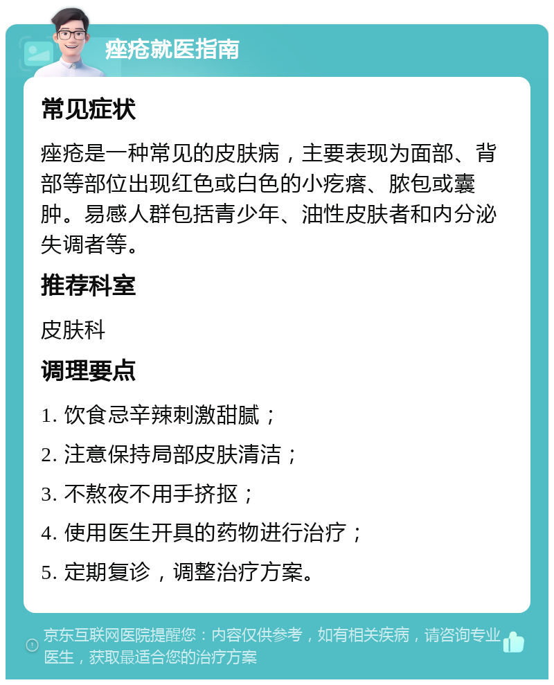 痤疮就医指南 常见症状 痤疮是一种常见的皮肤病，主要表现为面部、背部等部位出现红色或白色的小疙瘩、脓包或囊肿。易感人群包括青少年、油性皮肤者和内分泌失调者等。 推荐科室 皮肤科 调理要点 1. 饮食忌辛辣刺激甜腻； 2. 注意保持局部皮肤清洁； 3. 不熬夜不用手挤抠； 4. 使用医生开具的药物进行治疗； 5. 定期复诊，调整治疗方案。