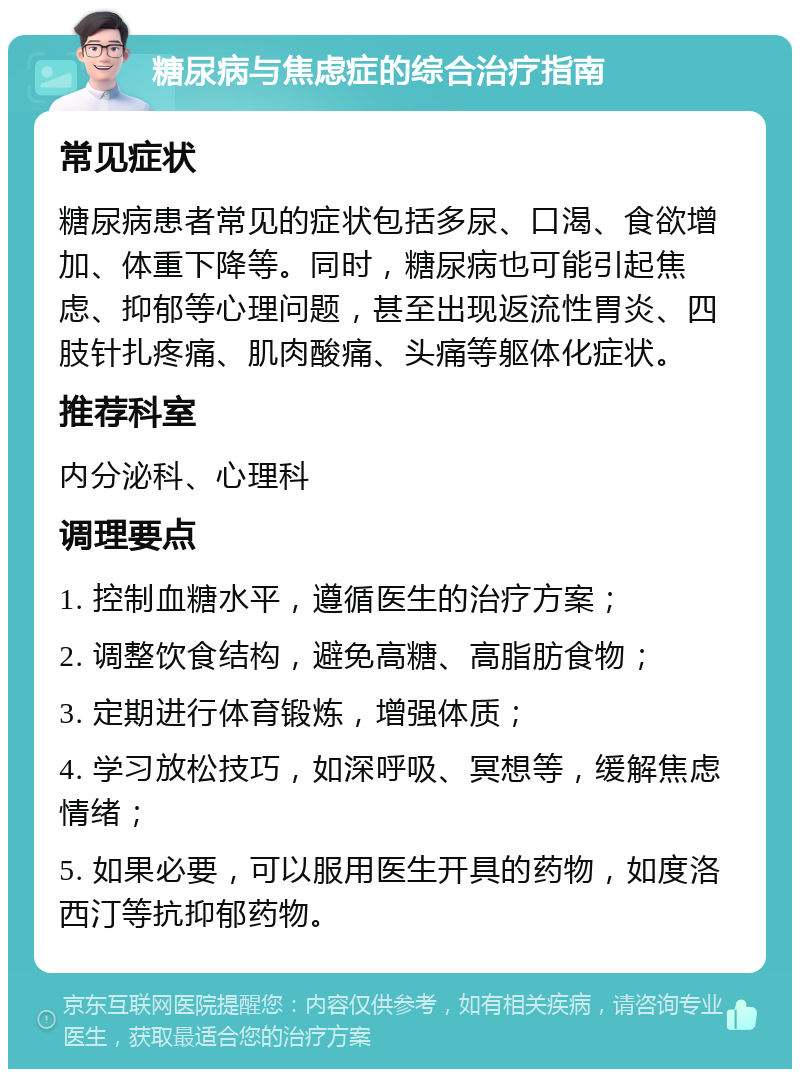 糖尿病与焦虑症的综合治疗指南 常见症状 糖尿病患者常见的症状包括多尿、口渴、食欲增加、体重下降等。同时，糖尿病也可能引起焦虑、抑郁等心理问题，甚至出现返流性胃炎、四肢针扎疼痛、肌肉酸痛、头痛等躯体化症状。 推荐科室 内分泌科、心理科 调理要点 1. 控制血糖水平，遵循医生的治疗方案； 2. 调整饮食结构，避免高糖、高脂肪食物； 3. 定期进行体育锻炼，增强体质； 4. 学习放松技巧，如深呼吸、冥想等，缓解焦虑情绪； 5. 如果必要，可以服用医生开具的药物，如度洛西汀等抗抑郁药物。