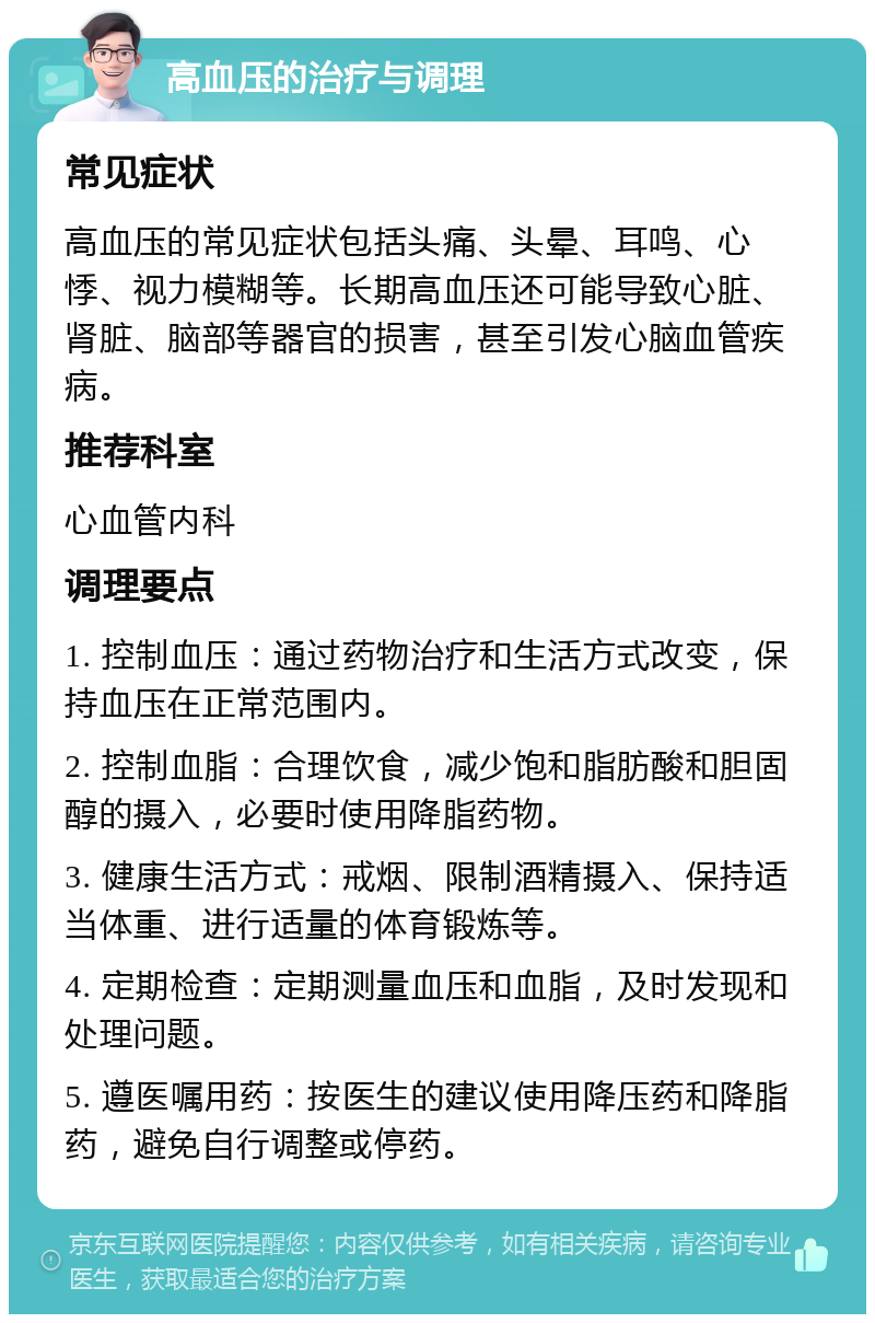 高血压的治疗与调理 常见症状 高血压的常见症状包括头痛、头晕、耳鸣、心悸、视力模糊等。长期高血压还可能导致心脏、肾脏、脑部等器官的损害，甚至引发心脑血管疾病。 推荐科室 心血管内科 调理要点 1. 控制血压：通过药物治疗和生活方式改变，保持血压在正常范围内。 2. 控制血脂：合理饮食，减少饱和脂肪酸和胆固醇的摄入，必要时使用降脂药物。 3. 健康生活方式：戒烟、限制酒精摄入、保持适当体重、进行适量的体育锻炼等。 4. 定期检查：定期测量血压和血脂，及时发现和处理问题。 5. 遵医嘱用药：按医生的建议使用降压药和降脂药，避免自行调整或停药。