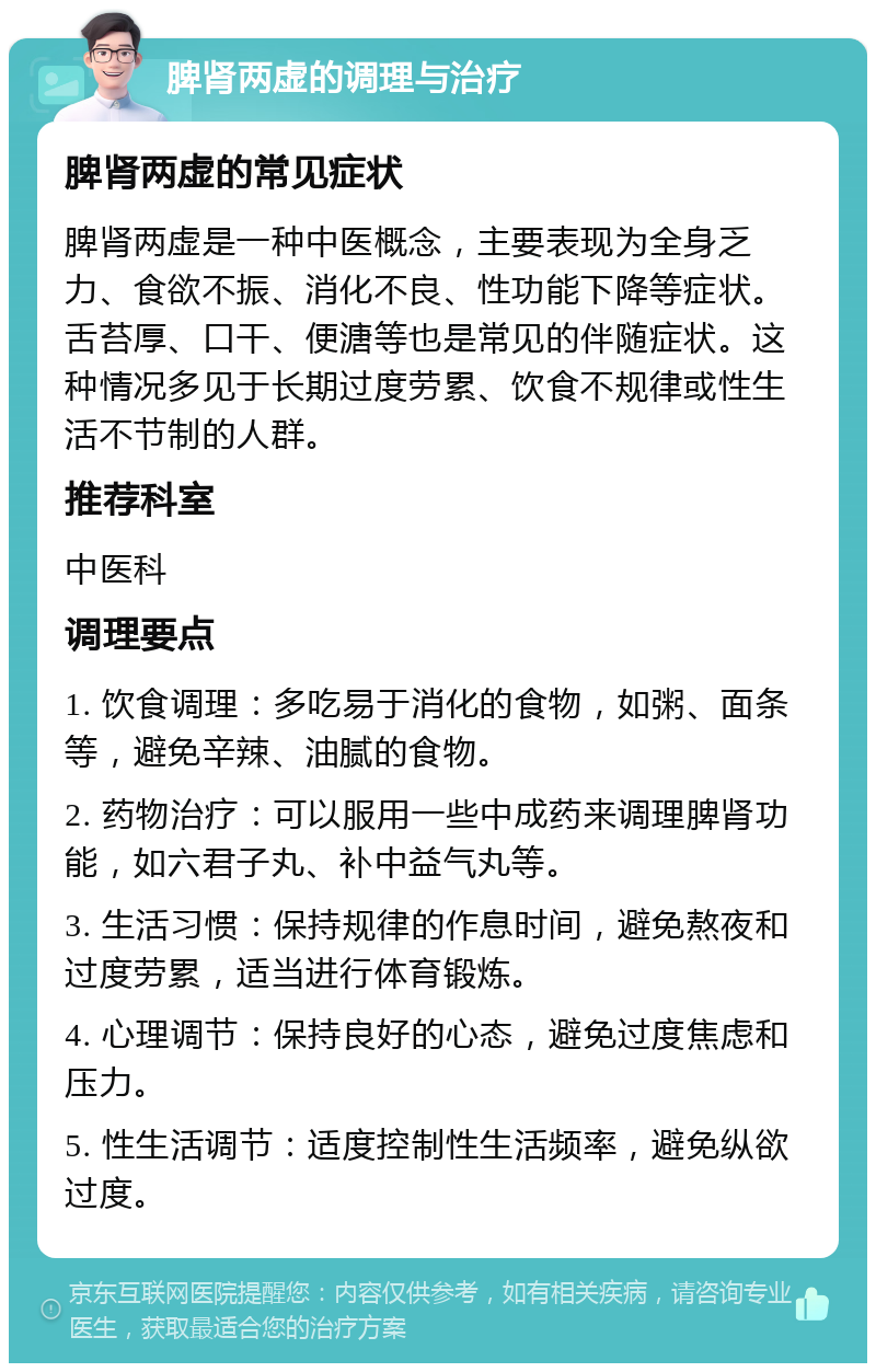 脾肾两虚的调理与治疗 脾肾两虚的常见症状 脾肾两虚是一种中医概念，主要表现为全身乏力、食欲不振、消化不良、性功能下降等症状。舌苔厚、口干、便溏等也是常见的伴随症状。这种情况多见于长期过度劳累、饮食不规律或性生活不节制的人群。 推荐科室 中医科 调理要点 1. 饮食调理：多吃易于消化的食物，如粥、面条等，避免辛辣、油腻的食物。 2. 药物治疗：可以服用一些中成药来调理脾肾功能，如六君子丸、补中益气丸等。 3. 生活习惯：保持规律的作息时间，避免熬夜和过度劳累，适当进行体育锻炼。 4. 心理调节：保持良好的心态，避免过度焦虑和压力。 5. 性生活调节：适度控制性生活频率，避免纵欲过度。