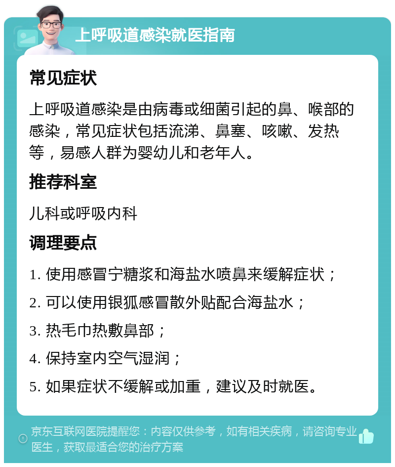 上呼吸道感染就医指南 常见症状 上呼吸道感染是由病毒或细菌引起的鼻、喉部的感染，常见症状包括流涕、鼻塞、咳嗽、发热等，易感人群为婴幼儿和老年人。 推荐科室 儿科或呼吸内科 调理要点 1. 使用感冒宁糖浆和海盐水喷鼻来缓解症状； 2. 可以使用银狐感冒散外贴配合海盐水； 3. 热毛巾热敷鼻部； 4. 保持室内空气湿润； 5. 如果症状不缓解或加重，建议及时就医。