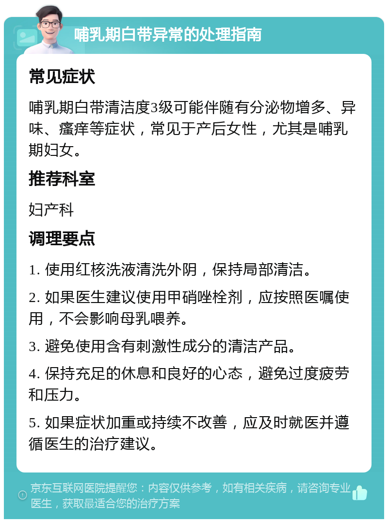 哺乳期白带异常的处理指南 常见症状 哺乳期白带清洁度3级可能伴随有分泌物增多、异味、瘙痒等症状，常见于产后女性，尤其是哺乳期妇女。 推荐科室 妇产科 调理要点 1. 使用红核洗液清洗外阴，保持局部清洁。 2. 如果医生建议使用甲硝唑栓剂，应按照医嘱使用，不会影响母乳喂养。 3. 避免使用含有刺激性成分的清洁产品。 4. 保持充足的休息和良好的心态，避免过度疲劳和压力。 5. 如果症状加重或持续不改善，应及时就医并遵循医生的治疗建议。