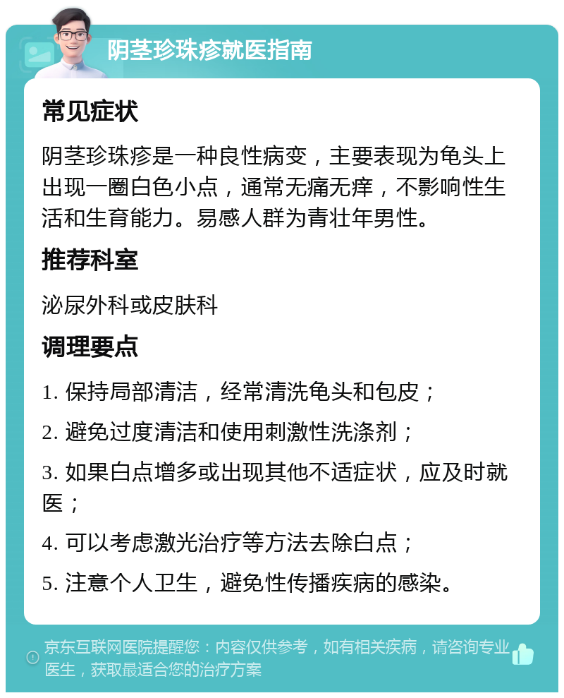 阴茎珍珠疹就医指南 常见症状 阴茎珍珠疹是一种良性病变，主要表现为龟头上出现一圈白色小点，通常无痛无痒，不影响性生活和生育能力。易感人群为青壮年男性。 推荐科室 泌尿外科或皮肤科 调理要点 1. 保持局部清洁，经常清洗龟头和包皮； 2. 避免过度清洁和使用刺激性洗涤剂； 3. 如果白点增多或出现其他不适症状，应及时就医； 4. 可以考虑激光治疗等方法去除白点； 5. 注意个人卫生，避免性传播疾病的感染。