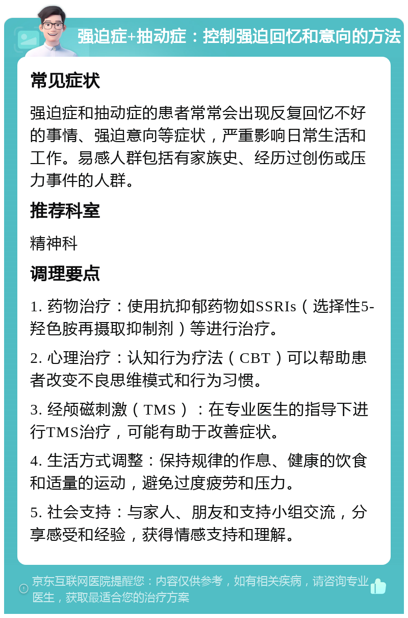 强迫症+抽动症：控制强迫回忆和意向的方法 常见症状 强迫症和抽动症的患者常常会出现反复回忆不好的事情、强迫意向等症状，严重影响日常生活和工作。易感人群包括有家族史、经历过创伤或压力事件的人群。 推荐科室 精神科 调理要点 1. 药物治疗：使用抗抑郁药物如SSRIs（选择性5-羟色胺再摄取抑制剂）等进行治疗。 2. 心理治疗：认知行为疗法（CBT）可以帮助患者改变不良思维模式和行为习惯。 3. 经颅磁刺激（TMS）：在专业医生的指导下进行TMS治疗，可能有助于改善症状。 4. 生活方式调整：保持规律的作息、健康的饮食和适量的运动，避免过度疲劳和压力。 5. 社会支持：与家人、朋友和支持小组交流，分享感受和经验，获得情感支持和理解。