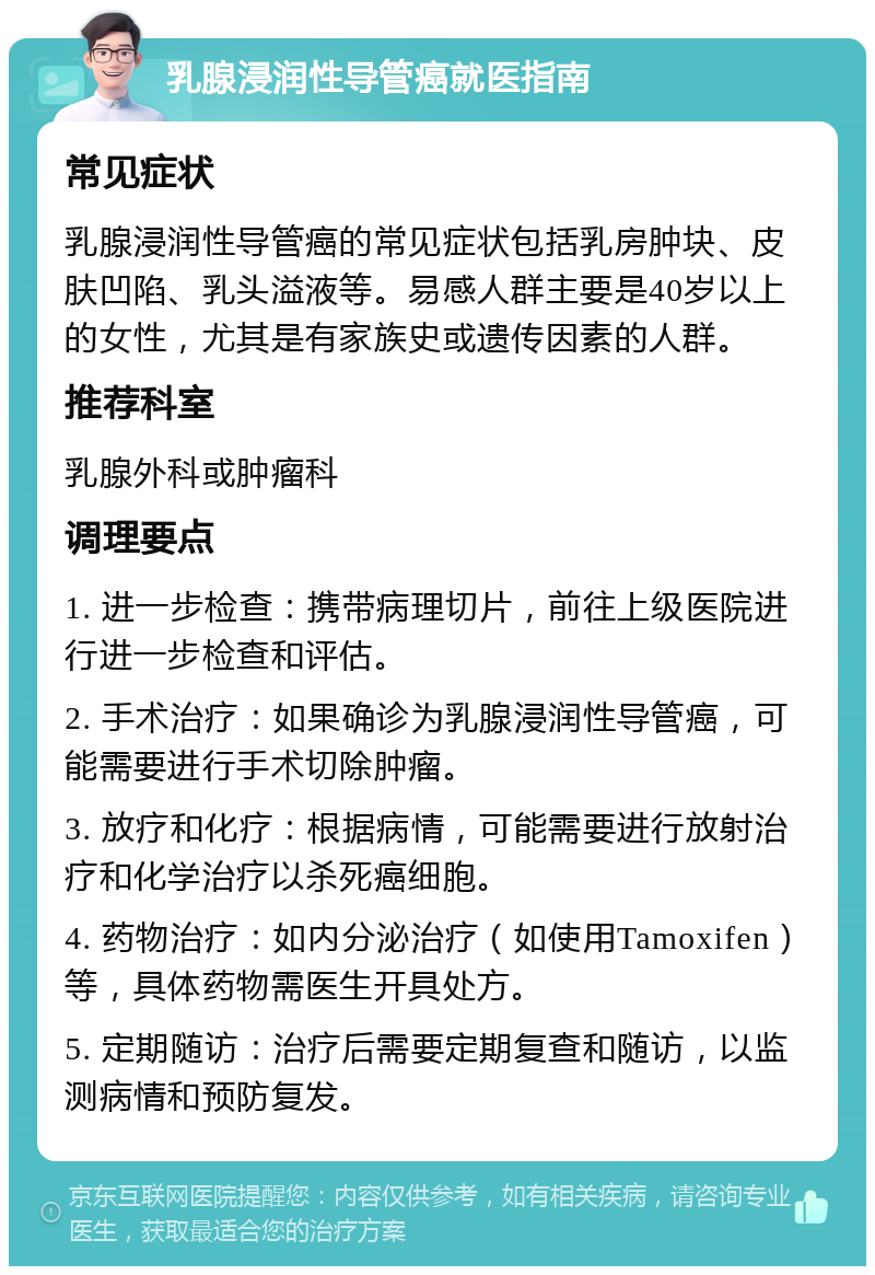 乳腺浸润性导管癌就医指南 常见症状 乳腺浸润性导管癌的常见症状包括乳房肿块、皮肤凹陷、乳头溢液等。易感人群主要是40岁以上的女性，尤其是有家族史或遗传因素的人群。 推荐科室 乳腺外科或肿瘤科 调理要点 1. 进一步检查：携带病理切片，前往上级医院进行进一步检查和评估。 2. 手术治疗：如果确诊为乳腺浸润性导管癌，可能需要进行手术切除肿瘤。 3. 放疗和化疗：根据病情，可能需要进行放射治疗和化学治疗以杀死癌细胞。 4. 药物治疗：如内分泌治疗（如使用Tamoxifen）等，具体药物需医生开具处方。 5. 定期随访：治疗后需要定期复查和随访，以监测病情和预防复发。