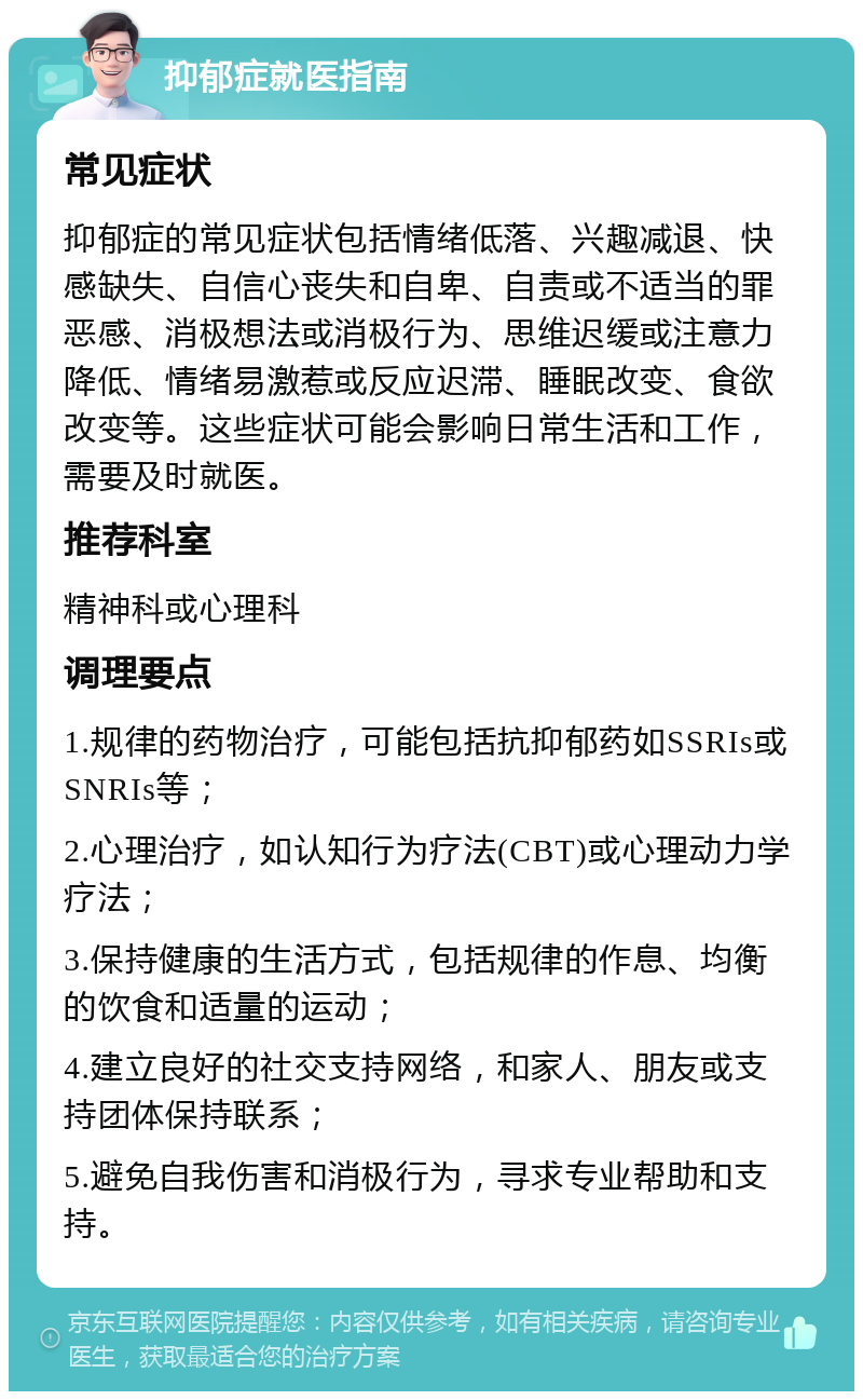 抑郁症就医指南 常见症状 抑郁症的常见症状包括情绪低落、兴趣减退、快感缺失、自信心丧失和自卑、自责或不适当的罪恶感、消极想法或消极行为、思维迟缓或注意力降低、情绪易激惹或反应迟滞、睡眠改变、食欲改变等。这些症状可能会影响日常生活和工作，需要及时就医。 推荐科室 精神科或心理科 调理要点 1.规律的药物治疗，可能包括抗抑郁药如SSRIs或SNRIs等； 2.心理治疗，如认知行为疗法(CBT)或心理动力学疗法； 3.保持健康的生活方式，包括规律的作息、均衡的饮食和适量的运动； 4.建立良好的社交支持网络，和家人、朋友或支持团体保持联系； 5.避免自我伤害和消极行为，寻求专业帮助和支持。