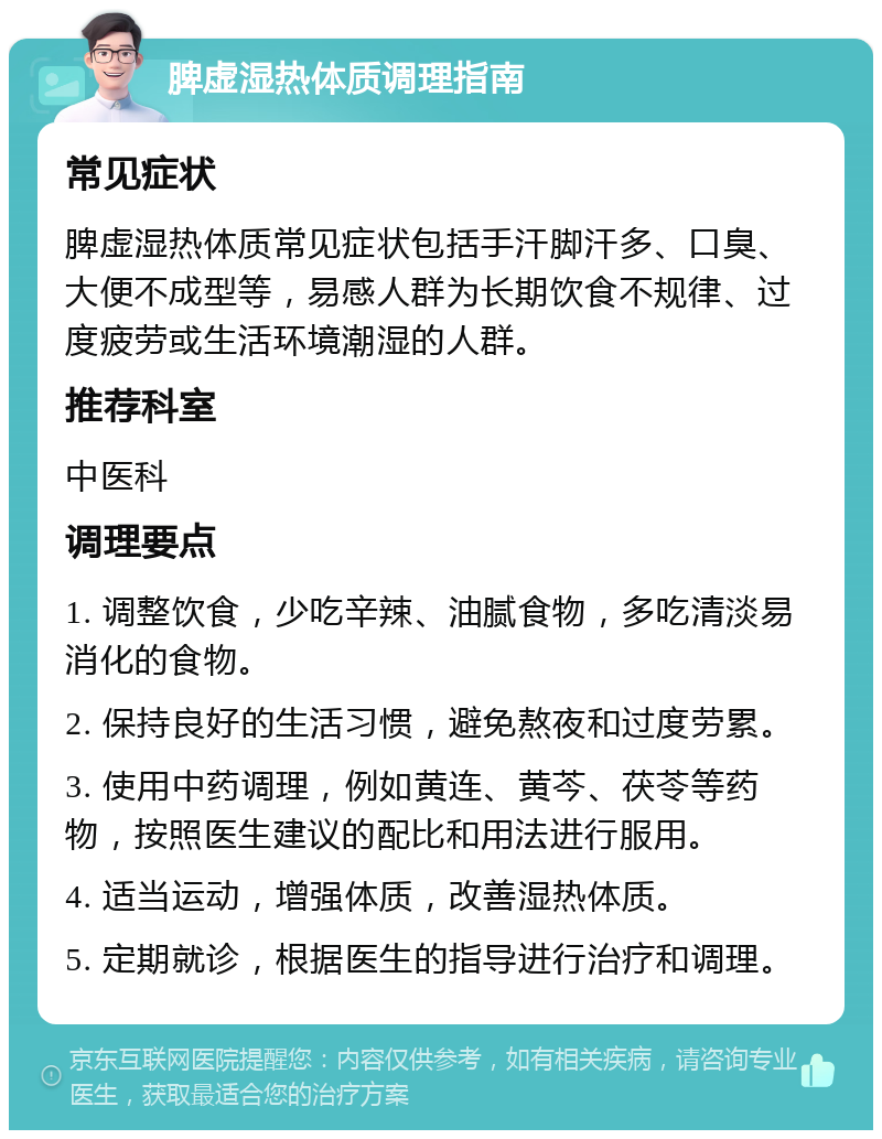 脾虚湿热体质调理指南 常见症状 脾虚湿热体质常见症状包括手汗脚汗多、口臭、大便不成型等，易感人群为长期饮食不规律、过度疲劳或生活环境潮湿的人群。 推荐科室 中医科 调理要点 1. 调整饮食，少吃辛辣、油腻食物，多吃清淡易消化的食物。 2. 保持良好的生活习惯，避免熬夜和过度劳累。 3. 使用中药调理，例如黄连、黄芩、茯苓等药物，按照医生建议的配比和用法进行服用。 4. 适当运动，增强体质，改善湿热体质。 5. 定期就诊，根据医生的指导进行治疗和调理。