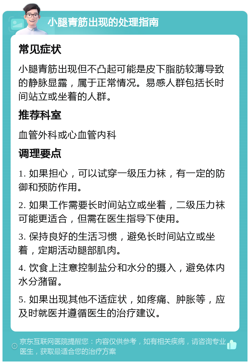 小腿青筋出现的处理指南 常见症状 小腿青筋出现但不凸起可能是皮下脂肪较薄导致的静脉显露，属于正常情况。易感人群包括长时间站立或坐着的人群。 推荐科室 血管外科或心血管内科 调理要点 1. 如果担心，可以试穿一级压力袜，有一定的防御和预防作用。 2. 如果工作需要长时间站立或坐着，二级压力袜可能更适合，但需在医生指导下使用。 3. 保持良好的生活习惯，避免长时间站立或坐着，定期活动腿部肌肉。 4. 饮食上注意控制盐分和水分的摄入，避免体内水分潴留。 5. 如果出现其他不适症状，如疼痛、肿胀等，应及时就医并遵循医生的治疗建议。