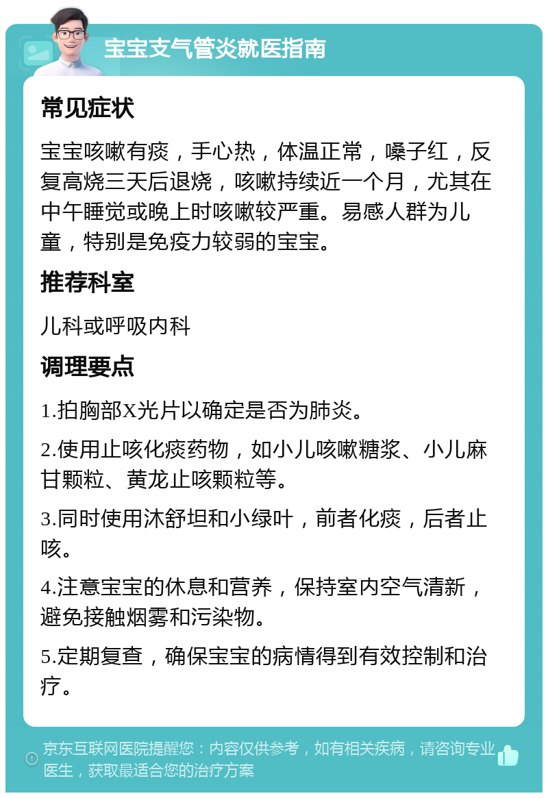 宝宝支气管炎就医指南 常见症状 宝宝咳嗽有痰，手心热，体温正常，嗓子红，反复高烧三天后退烧，咳嗽持续近一个月，尤其在中午睡觉或晚上时咳嗽较严重。易感人群为儿童，特别是免疫力较弱的宝宝。 推荐科室 儿科或呼吸内科 调理要点 1.拍胸部X光片以确定是否为肺炎。 2.使用止咳化痰药物，如小儿咳嗽糖浆、小儿麻甘颗粒、黄龙止咳颗粒等。 3.同时使用沐舒坦和小绿叶，前者化痰，后者止咳。 4.注意宝宝的休息和营养，保持室内空气清新，避免接触烟雾和污染物。 5.定期复查，确保宝宝的病情得到有效控制和治疗。