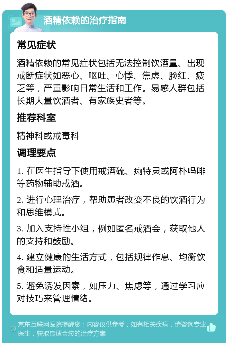 酒精依赖的治疗指南 常见症状 酒精依赖的常见症状包括无法控制饮酒量、出现戒断症状如恶心、呕吐、心悸、焦虑、脸红、疲乏等，严重影响日常生活和工作。易感人群包括长期大量饮酒者、有家族史者等。 推荐科室 精神科或戒毒科 调理要点 1. 在医生指导下使用戒酒硫、痢特灵或阿朴吗啡等药物辅助戒酒。 2. 进行心理治疗，帮助患者改变不良的饮酒行为和思维模式。 3. 加入支持性小组，例如匿名戒酒会，获取他人的支持和鼓励。 4. 建立健康的生活方式，包括规律作息、均衡饮食和适量运动。 5. 避免诱发因素，如压力、焦虑等，通过学习应对技巧来管理情绪。