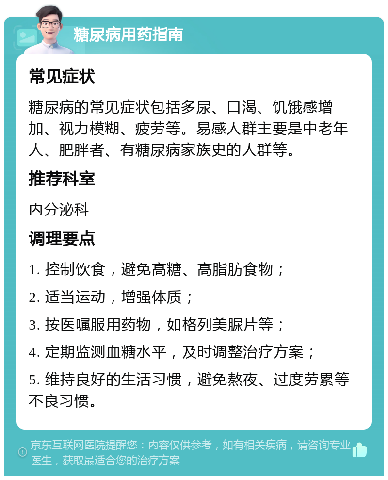 糖尿病用药指南 常见症状 糖尿病的常见症状包括多尿、口渴、饥饿感增加、视力模糊、疲劳等。易感人群主要是中老年人、肥胖者、有糖尿病家族史的人群等。 推荐科室 内分泌科 调理要点 1. 控制饮食，避免高糖、高脂肪食物； 2. 适当运动，增强体质； 3. 按医嘱服用药物，如格列美脲片等； 4. 定期监测血糖水平，及时调整治疗方案； 5. 维持良好的生活习惯，避免熬夜、过度劳累等不良习惯。