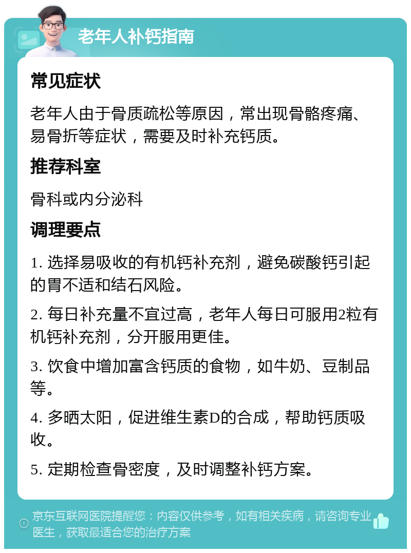 老年人补钙指南 常见症状 老年人由于骨质疏松等原因，常出现骨骼疼痛、易骨折等症状，需要及时补充钙质。 推荐科室 骨科或内分泌科 调理要点 1. 选择易吸收的有机钙补充剂，避免碳酸钙引起的胃不适和结石风险。 2. 每日补充量不宜过高，老年人每日可服用2粒有机钙补充剂，分开服用更佳。 3. 饮食中增加富含钙质的食物，如牛奶、豆制品等。 4. 多晒太阳，促进维生素D的合成，帮助钙质吸收。 5. 定期检查骨密度，及时调整补钙方案。