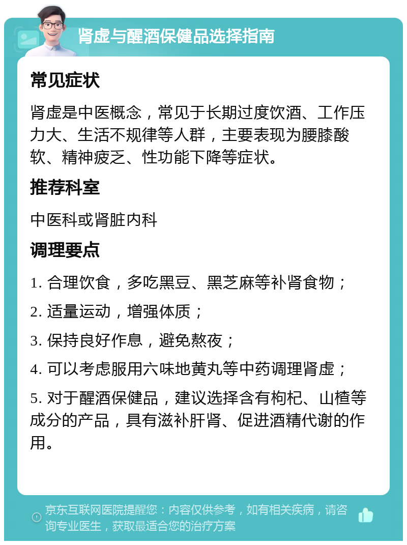 肾虚与醒酒保健品选择指南 常见症状 肾虚是中医概念，常见于长期过度饮酒、工作压力大、生活不规律等人群，主要表现为腰膝酸软、精神疲乏、性功能下降等症状。 推荐科室 中医科或肾脏内科 调理要点 1. 合理饮食，多吃黑豆、黑芝麻等补肾食物； 2. 适量运动，增强体质； 3. 保持良好作息，避免熬夜； 4. 可以考虑服用六味地黄丸等中药调理肾虚； 5. 对于醒酒保健品，建议选择含有枸杞、山楂等成分的产品，具有滋补肝肾、促进酒精代谢的作用。