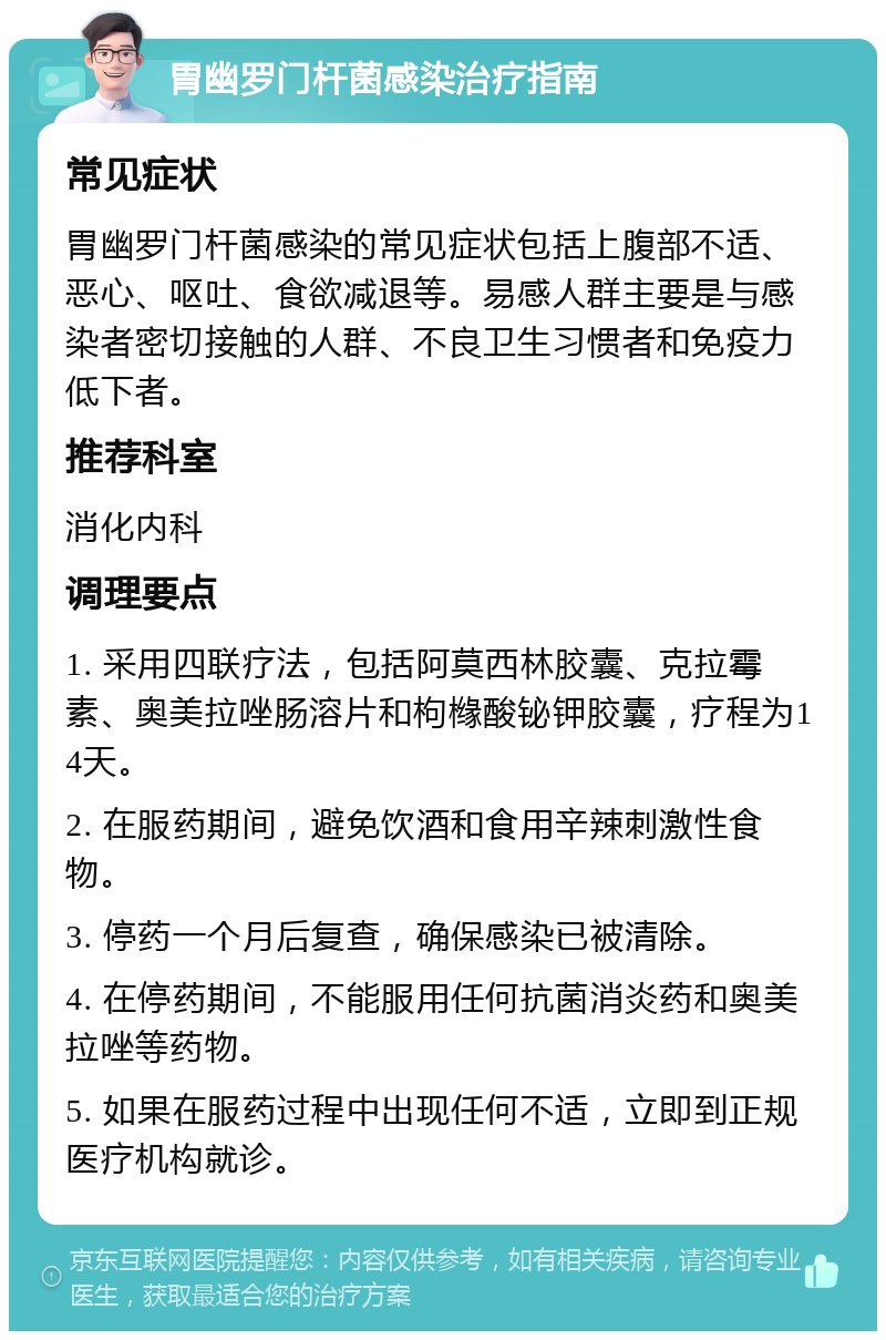 胃幽罗门杆菌感染治疗指南 常见症状 胃幽罗门杆菌感染的常见症状包括上腹部不适、恶心、呕吐、食欲减退等。易感人群主要是与感染者密切接触的人群、不良卫生习惯者和免疫力低下者。 推荐科室 消化内科 调理要点 1. 采用四联疗法，包括阿莫西林胶囊、克拉霉素、奥美拉唑肠溶片和枸橼酸铋钾胶囊，疗程为14天。 2. 在服药期间，避免饮酒和食用辛辣刺激性食物。 3. 停药一个月后复查，确保感染已被清除。 4. 在停药期间，不能服用任何抗菌消炎药和奥美拉唑等药物。 5. 如果在服药过程中出现任何不适，立即到正规医疗机构就诊。