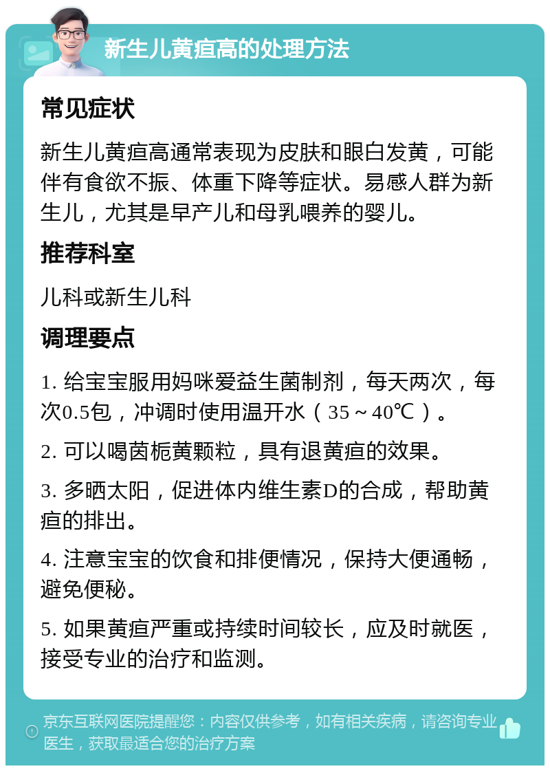 新生儿黄疸高的处理方法 常见症状 新生儿黄疸高通常表现为皮肤和眼白发黄，可能伴有食欲不振、体重下降等症状。易感人群为新生儿，尤其是早产儿和母乳喂养的婴儿。 推荐科室 儿科或新生儿科 调理要点 1. 给宝宝服用妈咪爱益生菌制剂，每天两次，每次0.5包，冲调时使用温开水（35～40℃）。 2. 可以喝茵栀黄颗粒，具有退黄疸的效果。 3. 多晒太阳，促进体内维生素D的合成，帮助黄疸的排出。 4. 注意宝宝的饮食和排便情况，保持大便通畅，避免便秘。 5. 如果黄疸严重或持续时间较长，应及时就医，接受专业的治疗和监测。